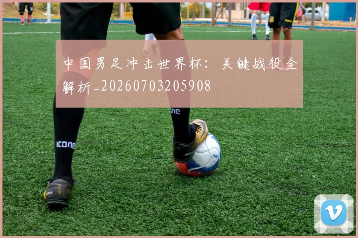 中国男足冲击世界杯：关键战役全解析_20260703205908