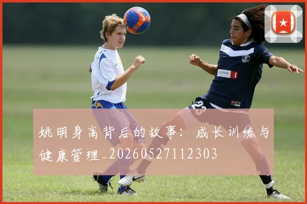 姚明身高背后的故事：成长训练与健康管理_20260527112303