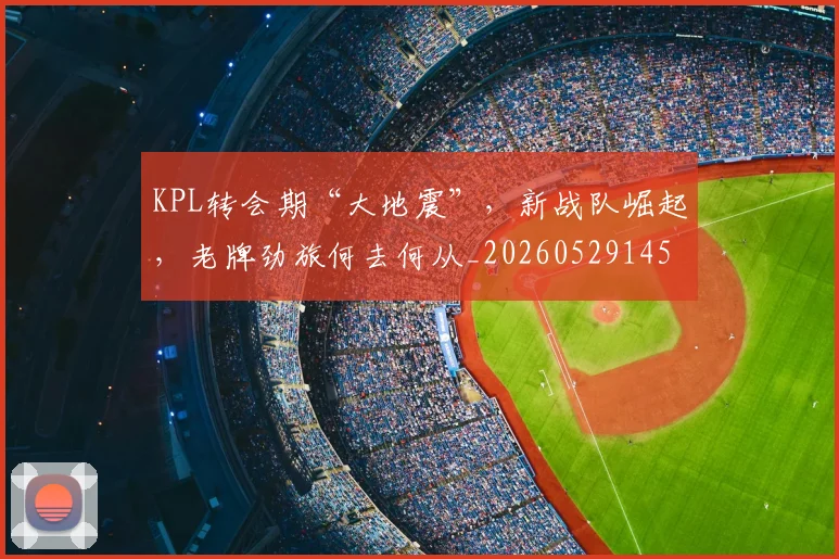 KPL转会期“大地震”,新战队崛起,老牌劲旅何去何从_20260529145913