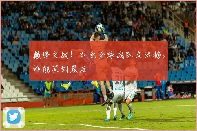 巅峰之战!电竞全球战队交流榜,谁能笑到最后