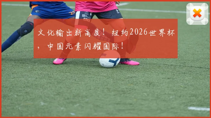 文化输出新高度！纽约2026世界杯，中国元素闪耀国际！