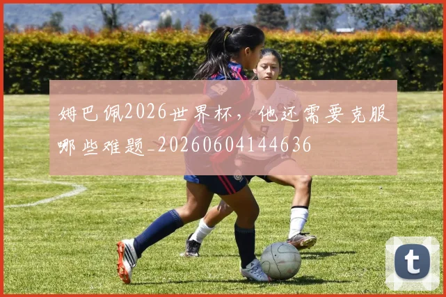 姆巴佩2026世界杯，他还需要克服哪些难题_20260604144636