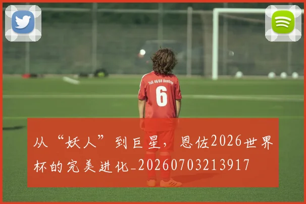 从“妖人”到巨星，恩佐2026世界杯的完美进化_20260703213917