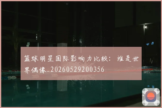 篮球明星国际影响力比较：谁是世界偶像_20260529200356