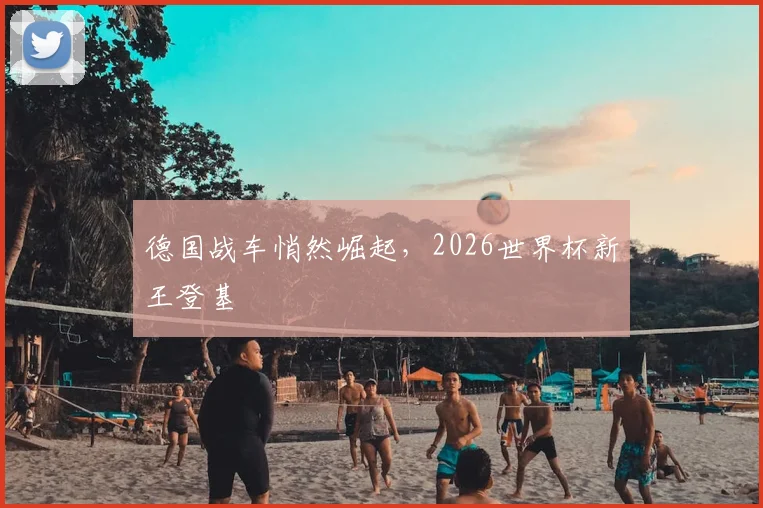德国战车悄然崛起,2026世界杯新王登基