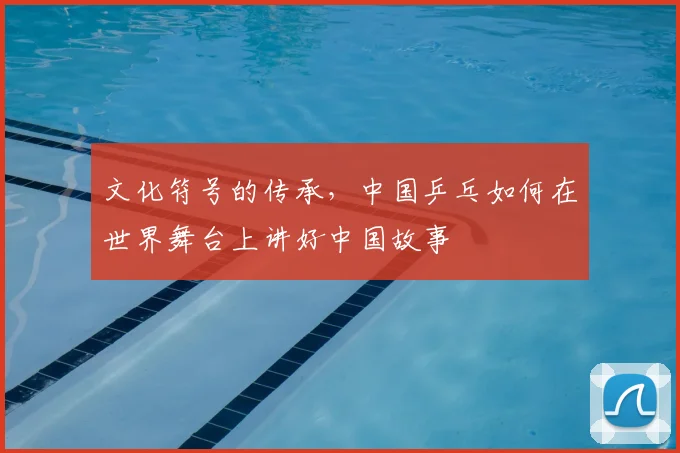 文化符号的传承，中国乒乓如何在世界舞台上讲好中国故事