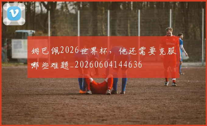姆巴佩2026世界杯，他还需要克服哪些难题_20260604144636