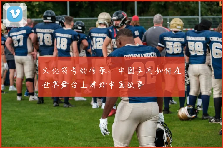 文化符号的传承，中国乒乓如何在世界舞台上讲好中国故事