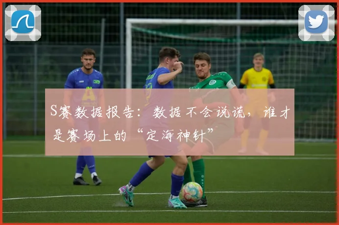 S赛数据报告:数据不会说谎,谁才是赛场上的“定海神针”