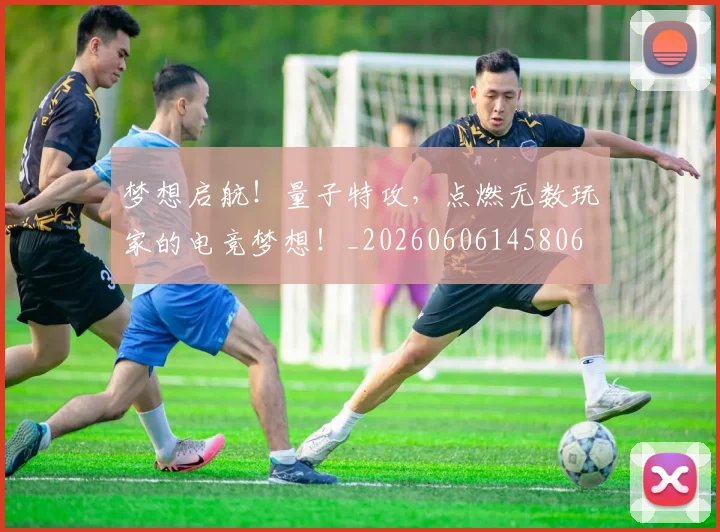 梦想启航！量子特攻，点燃无数玩家的电竞梦想！_20260606145806