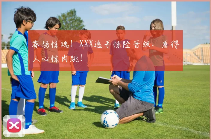赛场惊魂！XXX选手惊险晋级，看得人心惊肉跳！