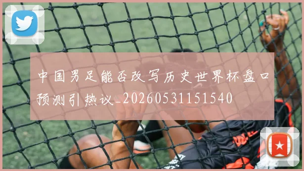 中国男足能否改写历史世界杯盘口预测引热议_20260531151540